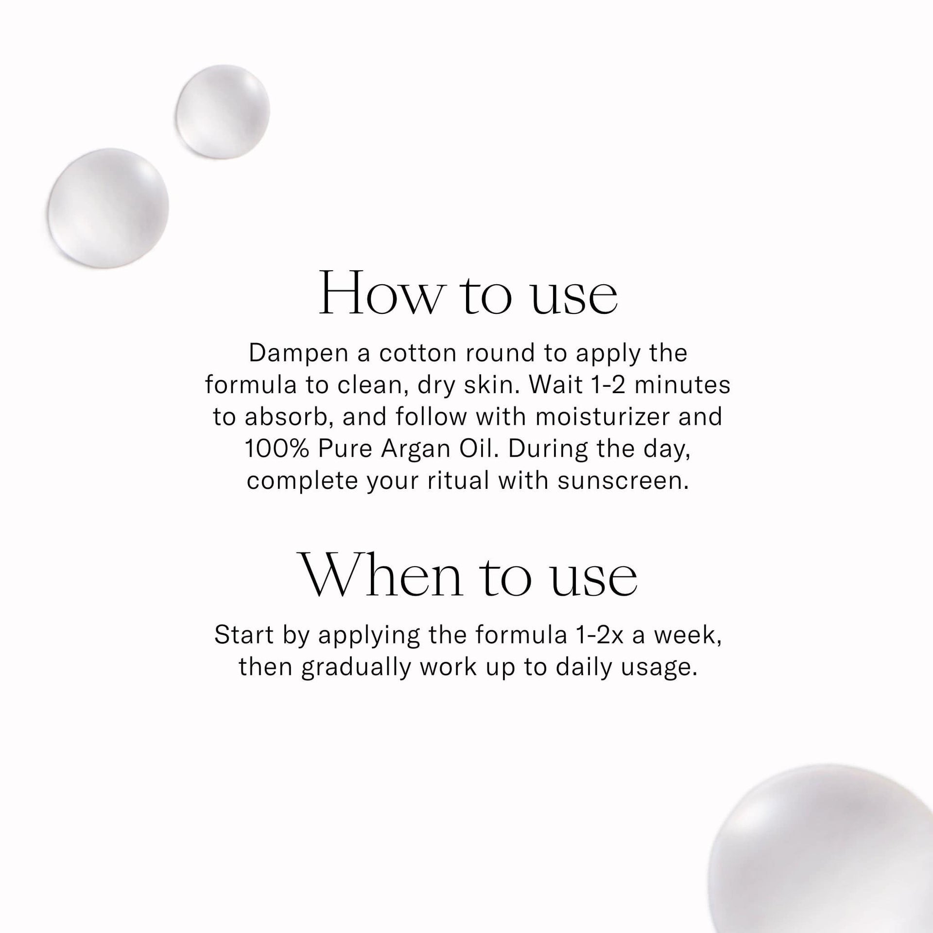 How to Use. Dampen a cotton round to apply the formula to clean dry skin. Wait 1-2 minutes to absorb and follow with moisturizer. Apply 1-2x a week. 