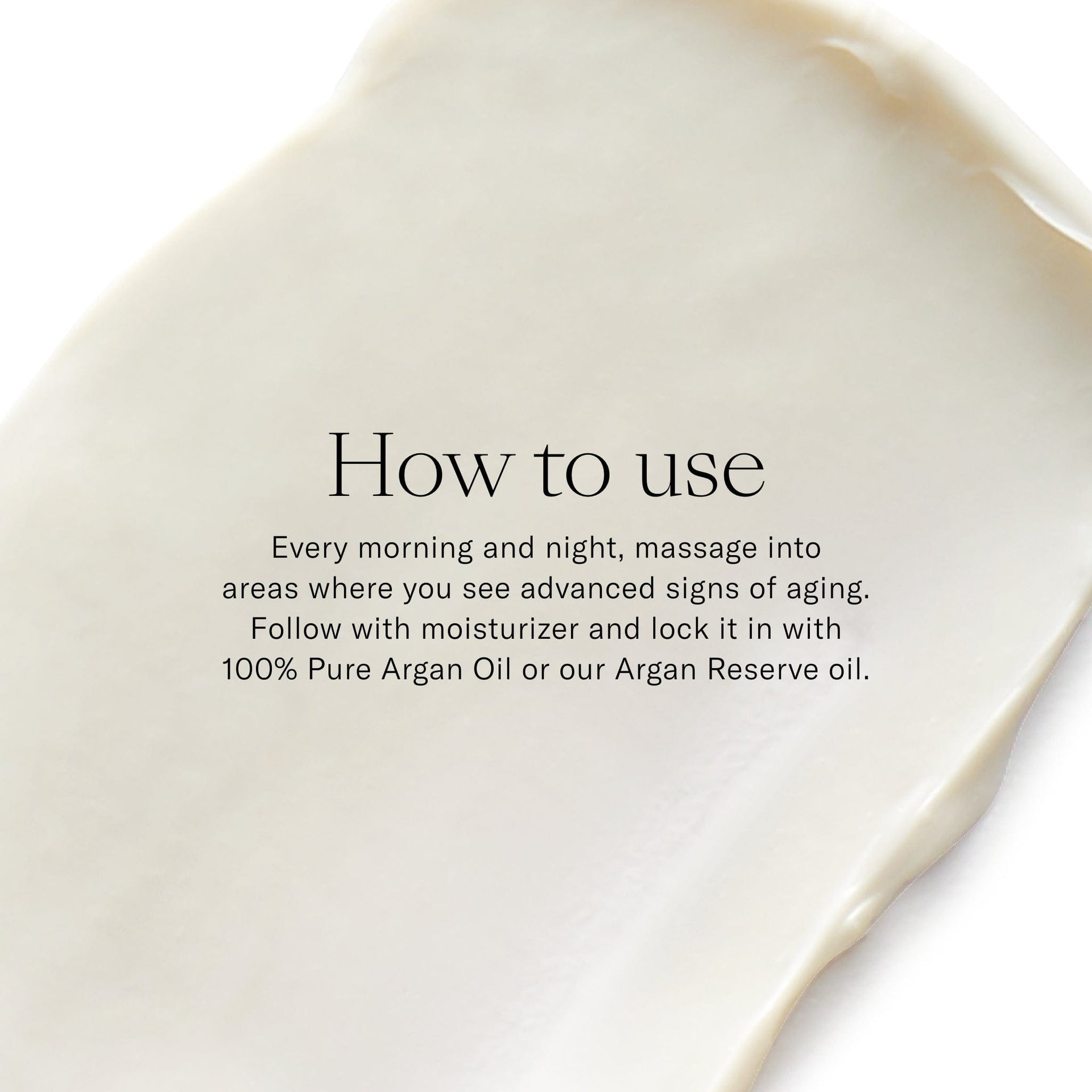 How to use. Every morning and night, massage into areas where you see advanced signs of aging.