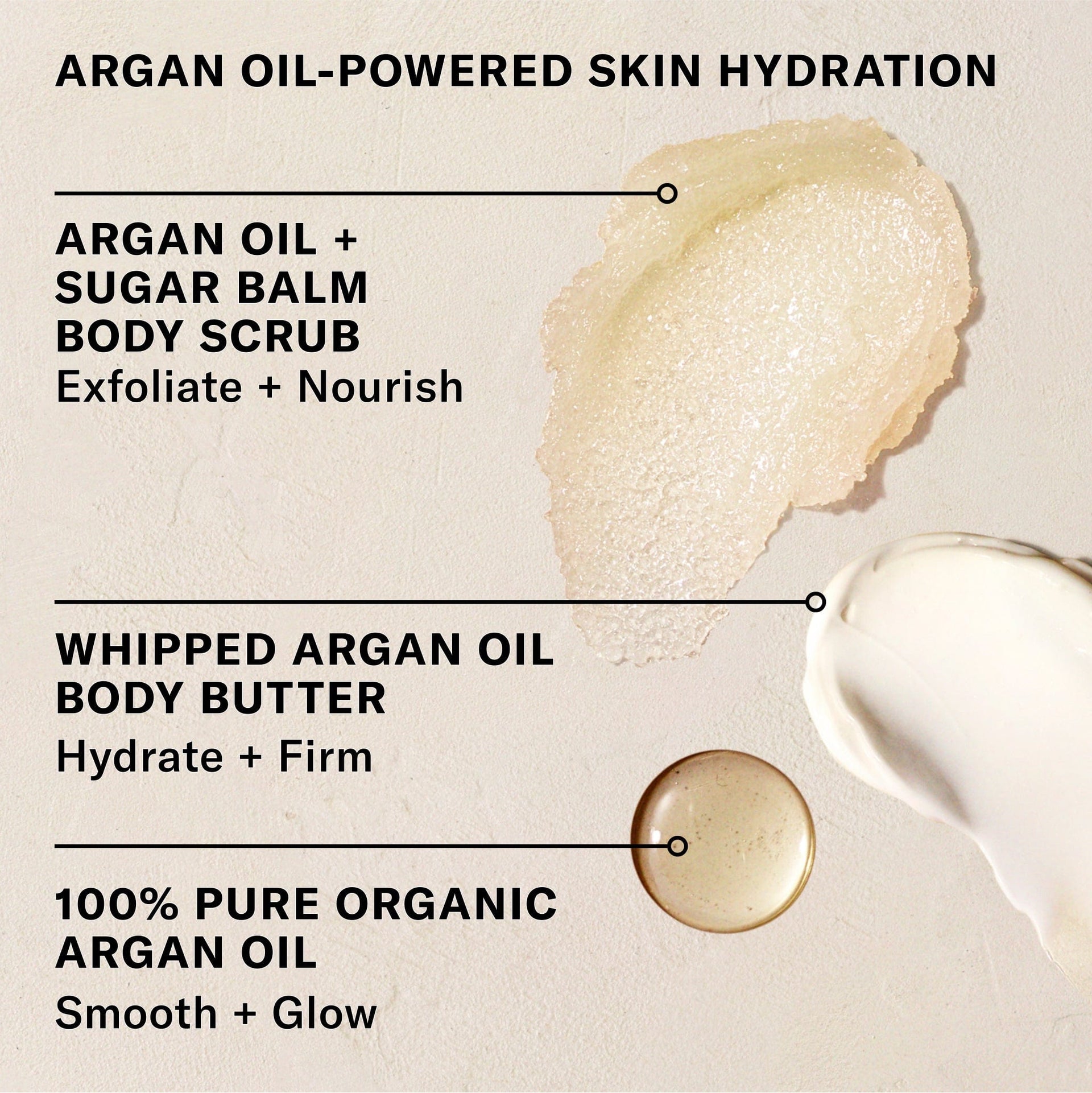 Argan Oil + Powered Skin Hydration. Use Argan Oil +Sugar Balm Body Scrub to exfoliate + nourish. Whipped Argan Oil Body Butter to hydrate _+ firm. 100% Pure Organic Argan Oil to smooth + glow