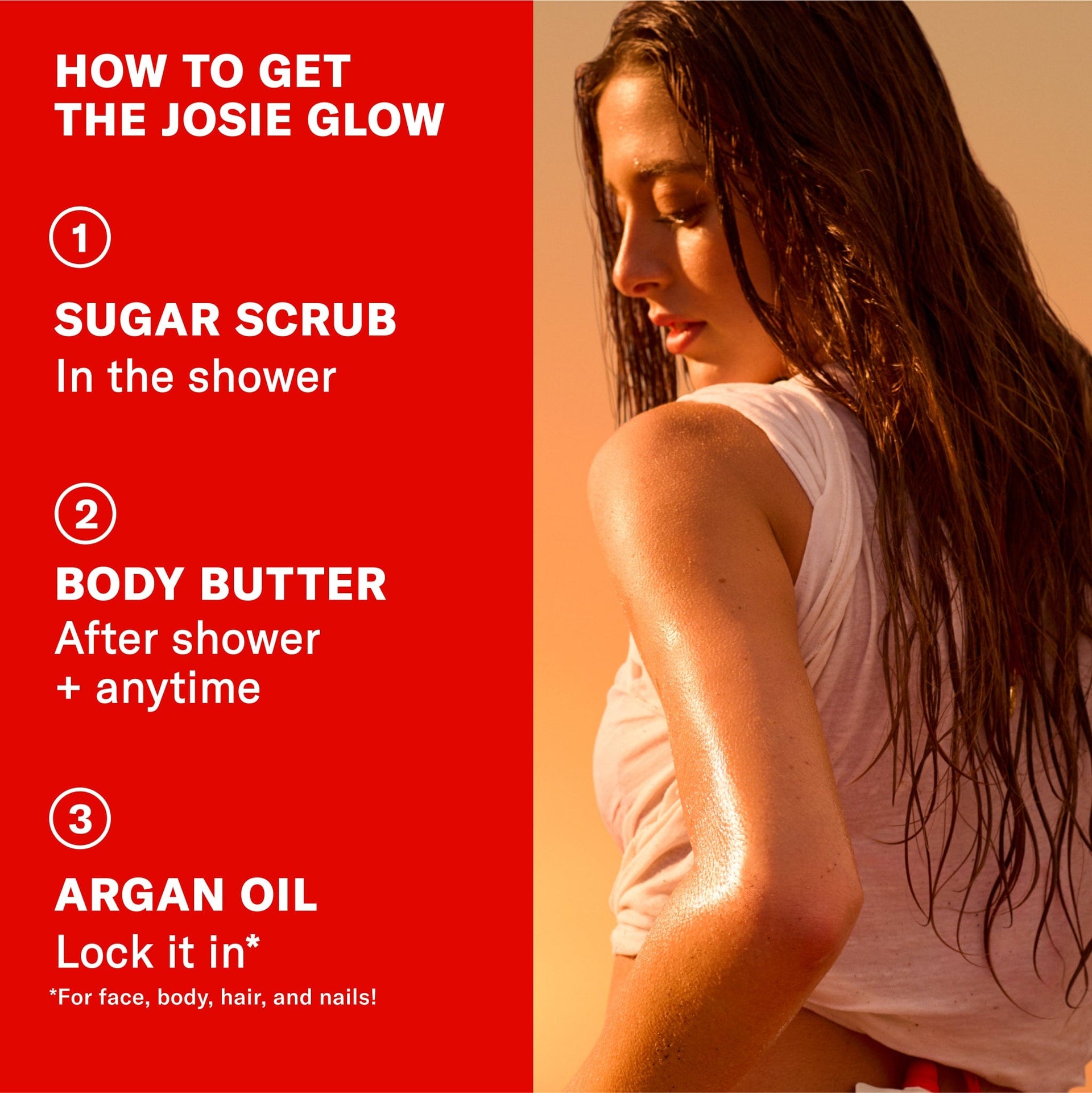 How to get the Josie Glow. 1. Sugar scrub in the shower. 2. Body Butter after shower + anytime. 3. Argan oil. Lock it in for face, body, hair and nails!