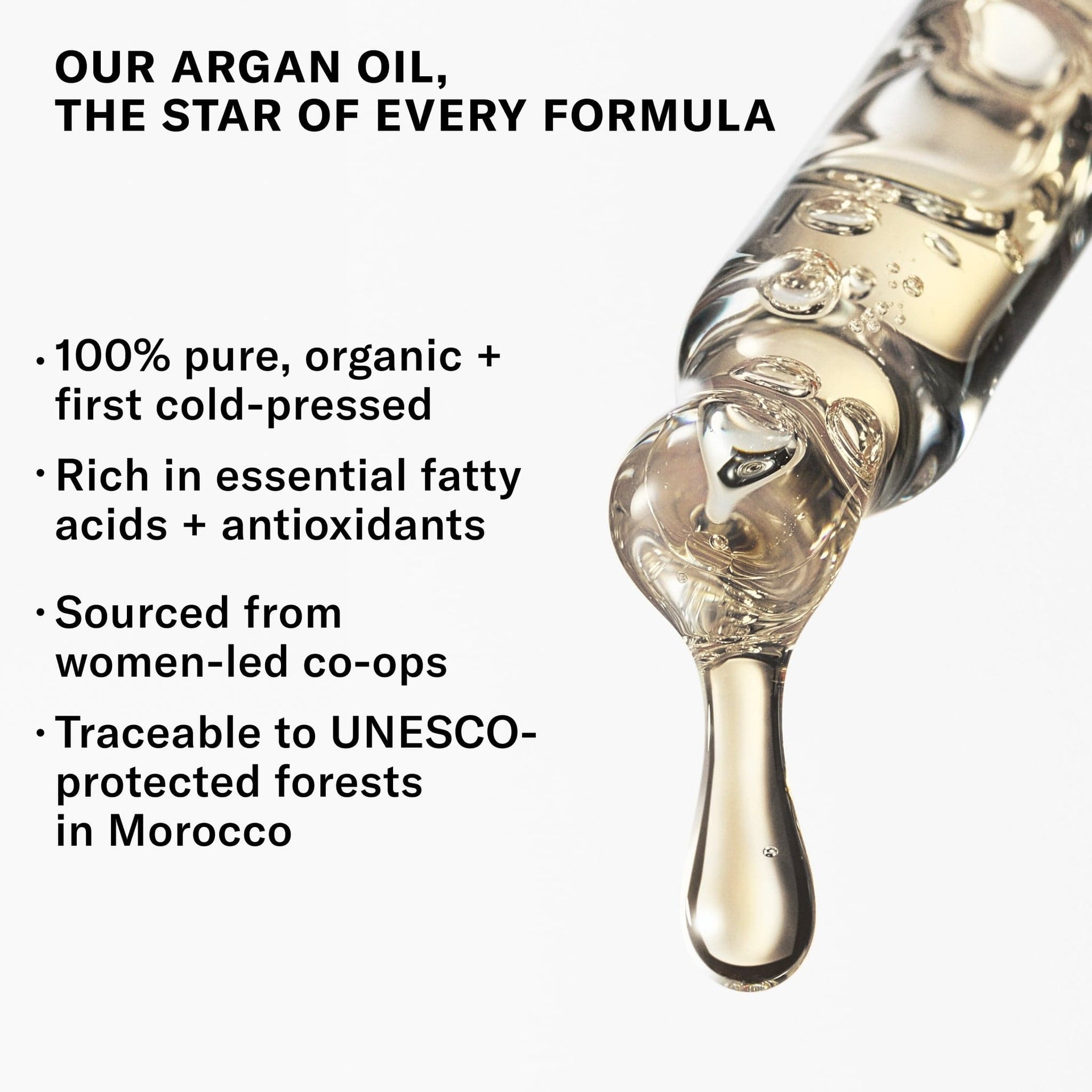 Our Argan Oil The Star of every formula. 100% Pure, organic _ first cold-pressed. Rich in essential fatty acids + antioxidants. Sourced from women-led co-ops. Traceable to UNSCO-protected forests in Morocco.