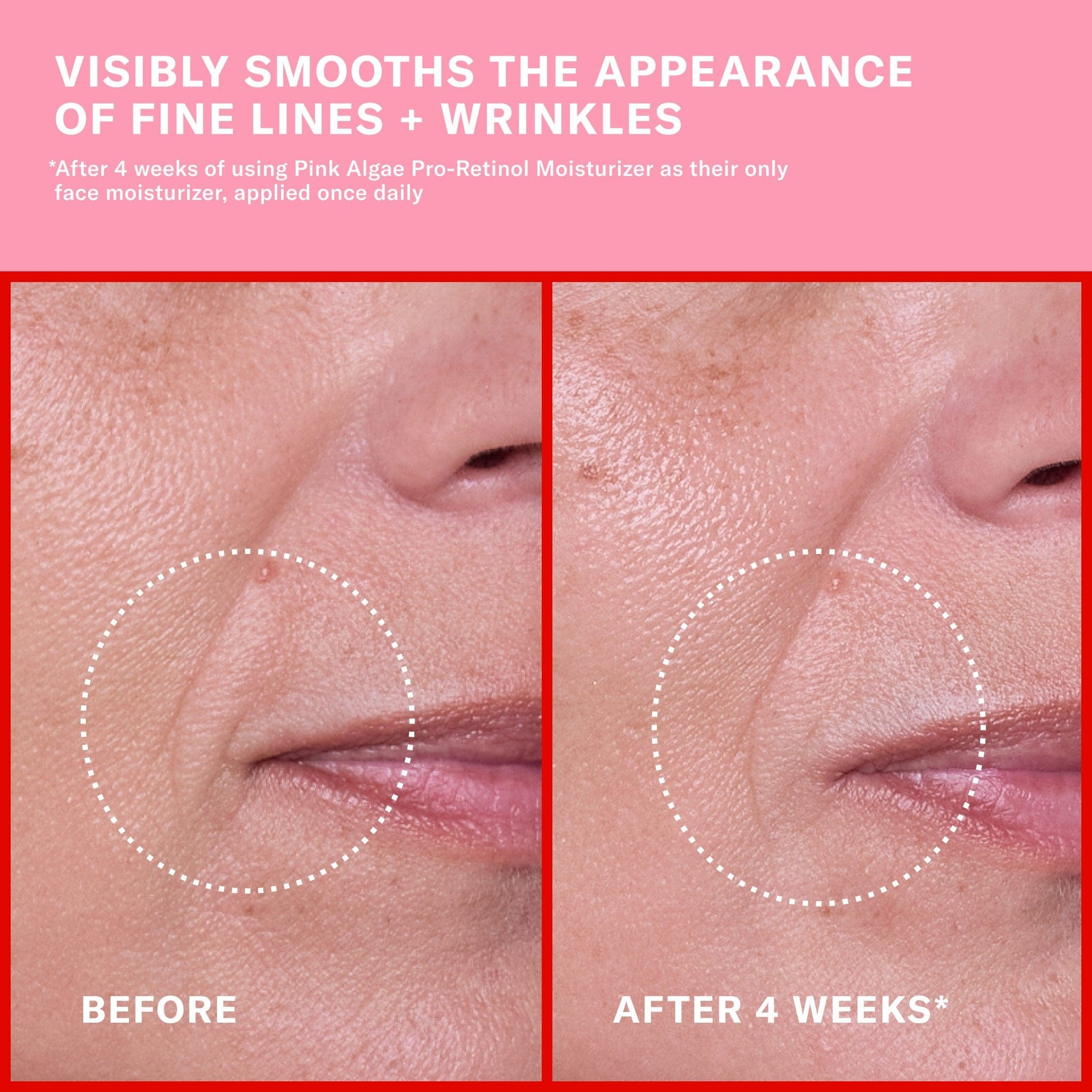 Claims with before and after imagery. Visibly smooths the appearance of fine lines + wrinkles. After four weeks of using Pink Algae Pro-Retinol Moisturizer as their only face moisturizer, applied once daily.