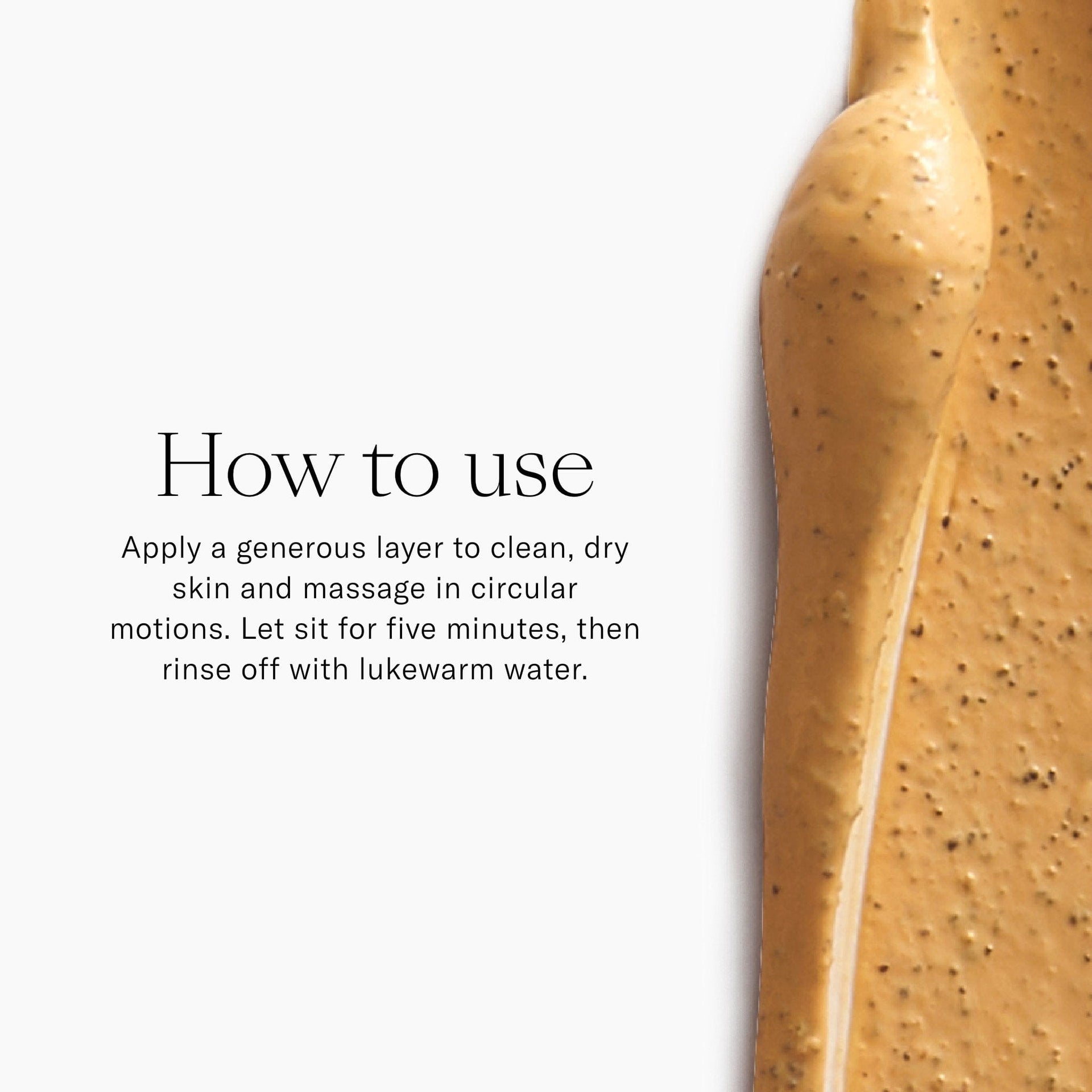 How to Use. Apply a generous layer to clean, dry skin and massage in circular motions. Let sit for five minutes then rinse off with lukewarm water. 