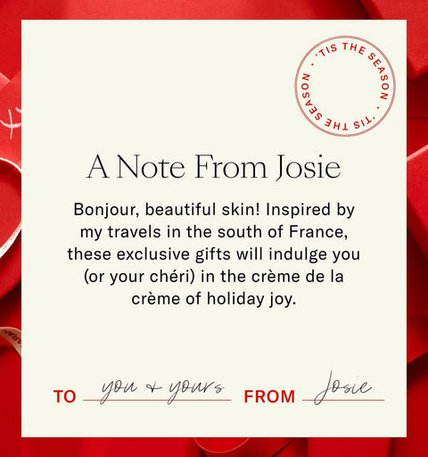 A Note From Josie. Bonjour, Beautiful Skin! Inspired By My Travels In The South Of France, These Exclusive Gifts Will Indulge You (Or Your Chèri!) In The Crème De La Crème Of Holiday Joy.