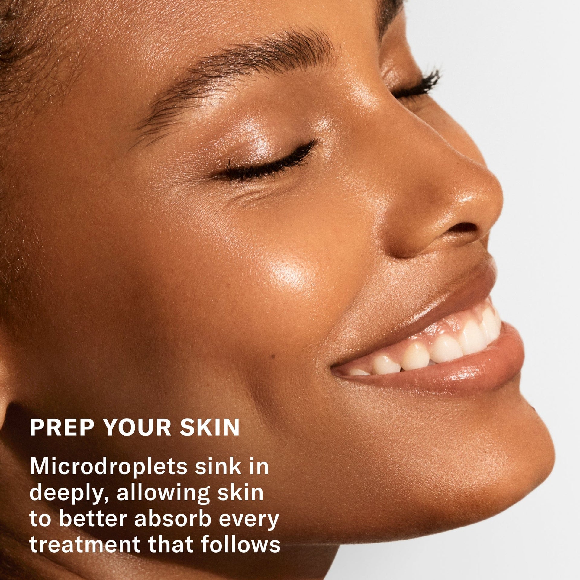 Prep your skin. Microdroplets sink in deeply, allowing skin to better absorb every treatment that follows.