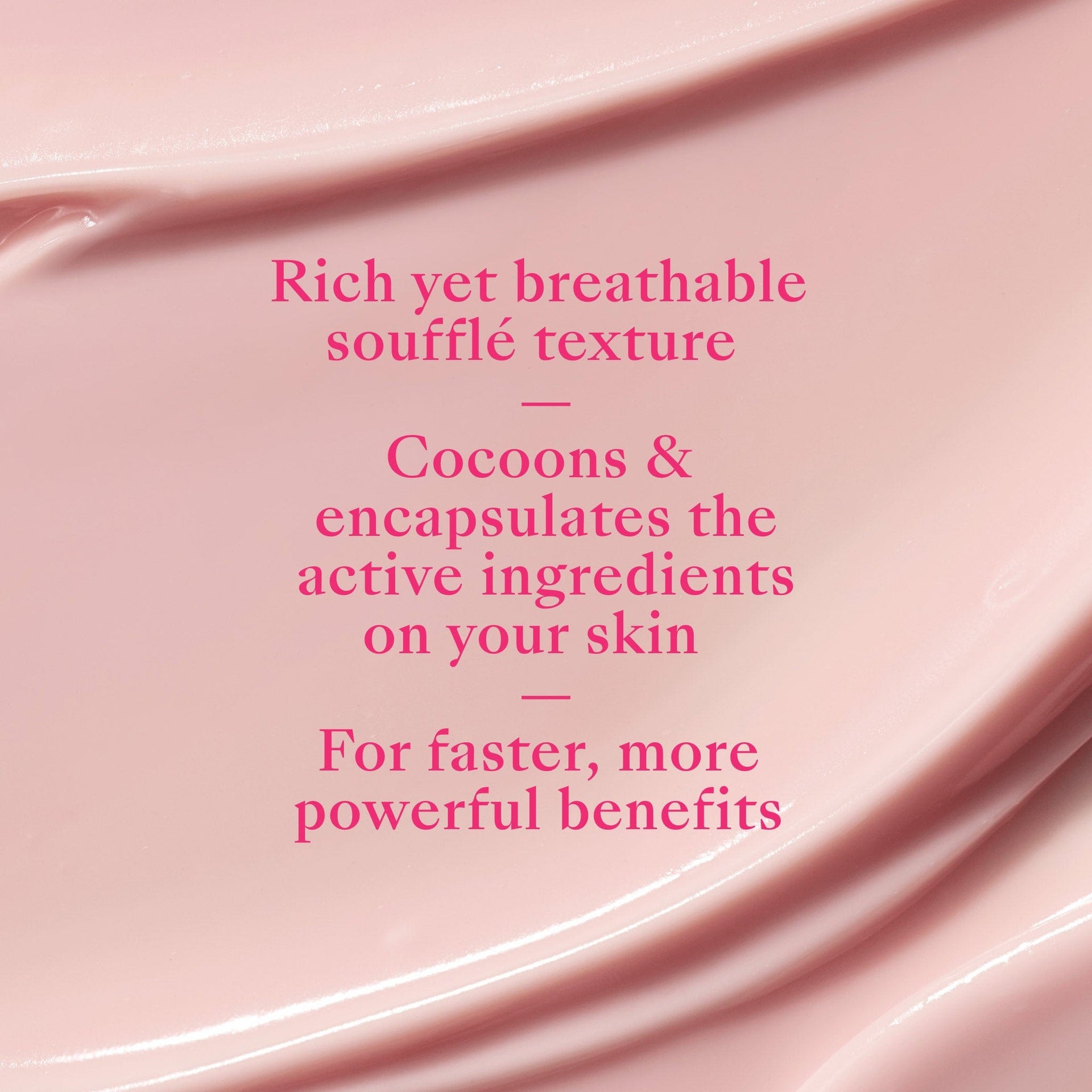 Rich yet breathable soufflé texture. Cocoons & encapsulates the active ingredients on your skin. Faster, more powerful benefits. 