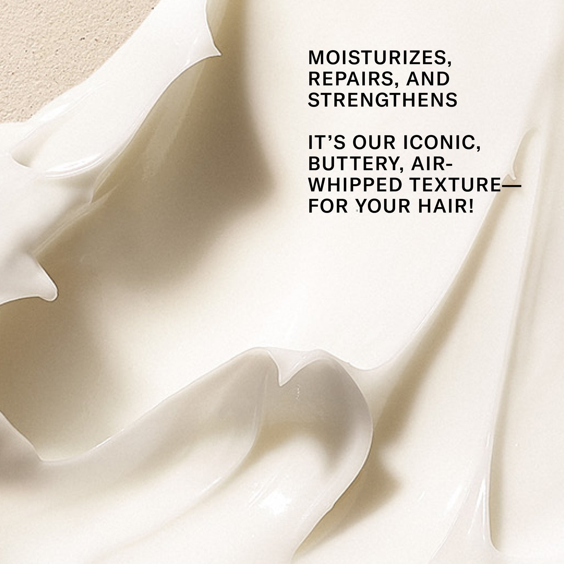 Moisturizes, repairs, and strengthens. It's our iconic buttery air whipped texture for your hair.  